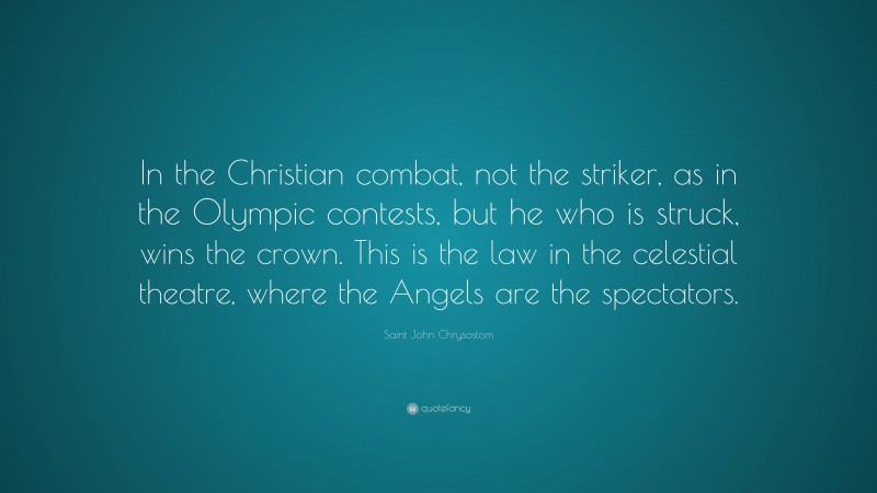 Saint John Chrysostom Quote: “In the Christian combat, not the striker, as in the Olympic contests, but he who is struck, wins the crown. This is the law in the celestial theatre, where the Angels are the spectators.”