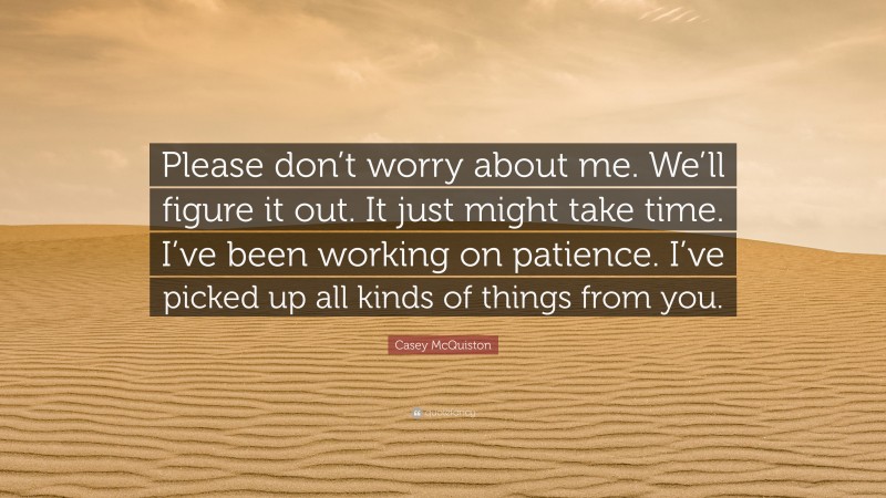 Casey McQuiston Quote: “Please don’t worry about me. We’ll figure it out. It just might take time. I’ve been working on patience. I’ve picked up all kinds of things from you.”