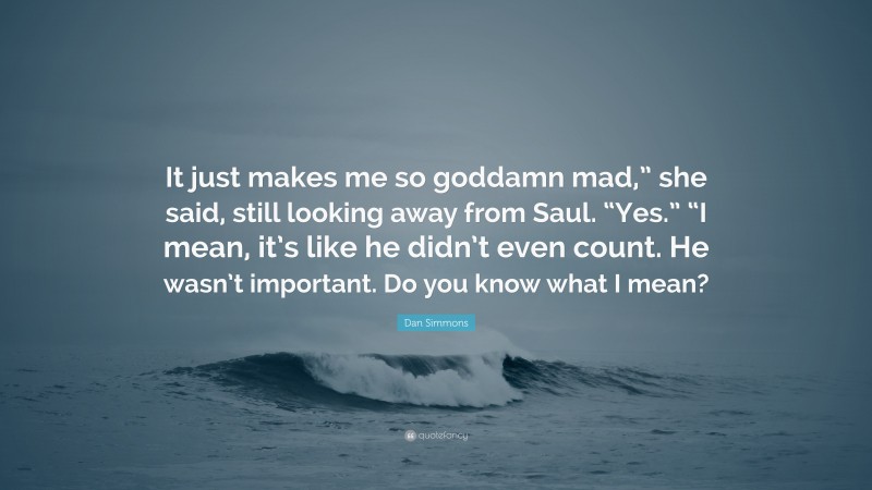 Dan Simmons Quote: “It just makes me so goddamn mad,” she said, still looking away from Saul. “Yes.” “I mean, it’s like he didn’t even count. He wasn’t important. Do you know what I mean?”