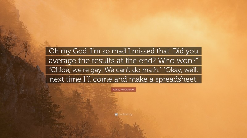 Casey McQuiston Quote: “Oh my God. I’m so mad I missed that. Did you average the results at the end? Who won?” “Chloe, we’re gay. We can’t do math.” “Okay, well, next time I’ll come and make a spreadsheet.”