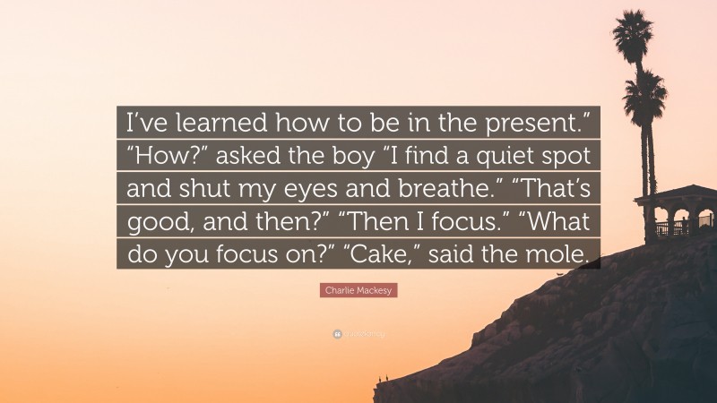 Charlie Mackesy Quote: “I’ve learned how to be in the present.” “How?” asked the boy “I find a quiet spot and shut my eyes and breathe.” “That’s good, and then?” “Then I focus.” “What do you focus on?” “Cake,” said the mole.”