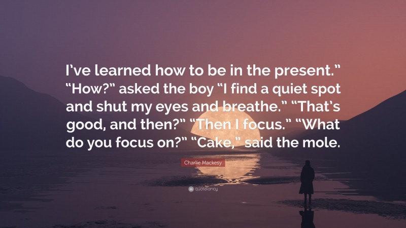 Charlie Mackesy Quote: “I’ve learned how to be in the present.” “How?” asked the boy “I find a quiet spot and shut my eyes and breathe.” “That’s good, and then?” “Then I focus.” “What do you focus on?” “Cake,” said the mole.”