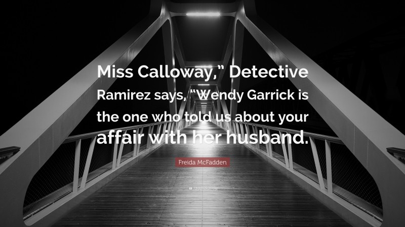 Freida McFadden Quote: “Miss Calloway,” Detective Ramirez says, “Wendy Garrick is the one who told us about your affair with her husband.”