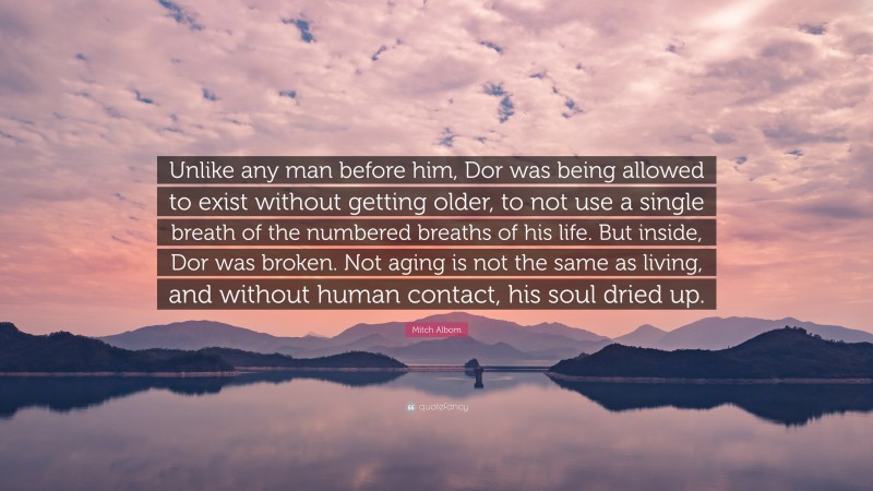 Mitch Albom Quote: “Unlike any man before him, Dor was being allowed to exist without getting older, to not use a single breath of the numbered breaths of his life. But inside, Dor was broken. Not aging is not the same as living, and without human contact, his soul dried up.”