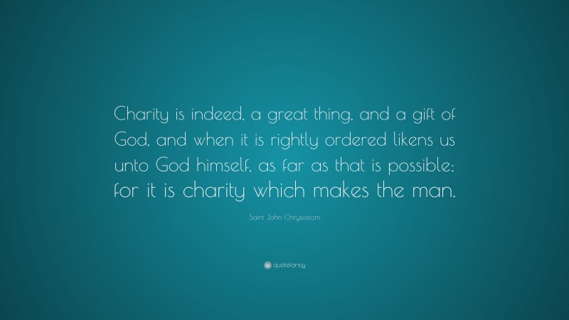 Saint John Chrysostom Quote: “Charity is indeed, a great thing, and a gift of God, and when it is rightly ordered likens us unto God himself, as far as that is possible; for it is charity which makes the man.”