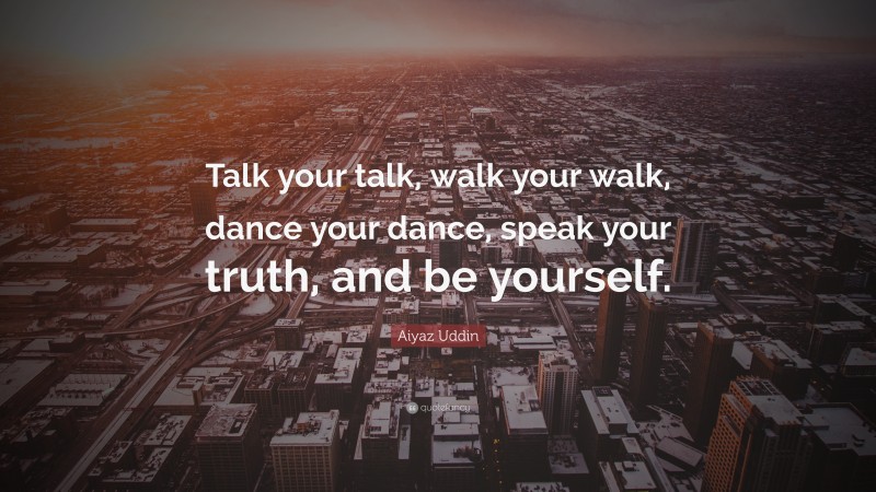 Aiyaz Uddin Quote: “Talk your talk, walk your walk, dance your dance, speak your truth, and be yourself.”
