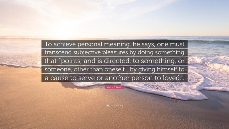 Viktor E. Frankl Quote: “To achieve personal meaning, he says, one must transcend subjective pleasures by doing something that “points, and is directed, to something, or someone, other than oneself... by giving himself to a cause to serve or another person to loved.“.”