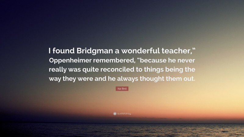 Kai Bird Quote: “I found Bridgman a wonderful teacher,” Oppenheimer remembered, “because he never really was quite reconciled to things being the way they were and he always thought them out.”