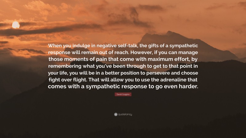 David Goggins Quote: “When you indulge in negative self-talk, the gifts of a sympathetic response will remain out of reach. However, if you can manage those moments of pain that come with maximum effort, by remembering what you’ve been through to get to that point in your life, you will be in a better position to persevere and choose fight over flight. That will allow you to use the adrenaline that comes with a sympathetic response to go even harder.”