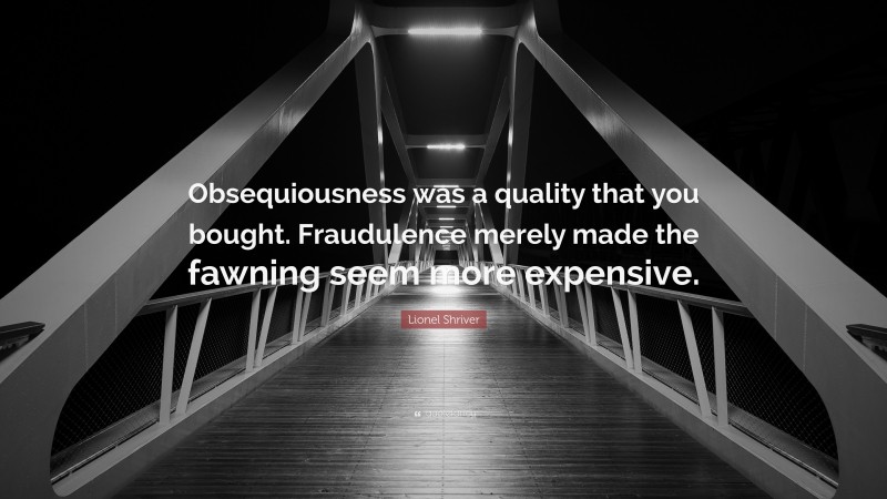 Lionel Shriver Quote: “Obsequiousness was a quality that you bought. Fraudulence merely made the fawning seem more expensive.”