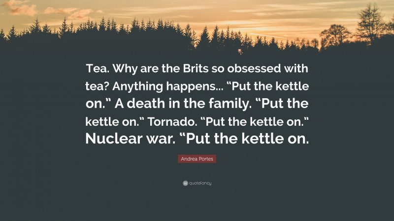 Andrea Portes Quote: “Tea. Why are the Brits so obsessed with tea? Anything happens... “Put the kettle on.” A death in the family. “Put the kettle on.” Tornado. “Put the kettle on.” Nuclear war. “Put the kettle on.”