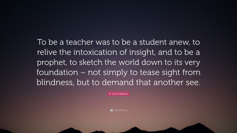 R. Scott Bakker Quote: “To be a teacher was to be a student anew, to relive the intoxication of insight, and to be a prophet, to sketch the world down to its very foundation – not simply to tease sight from blindness, but to demand that another see.”