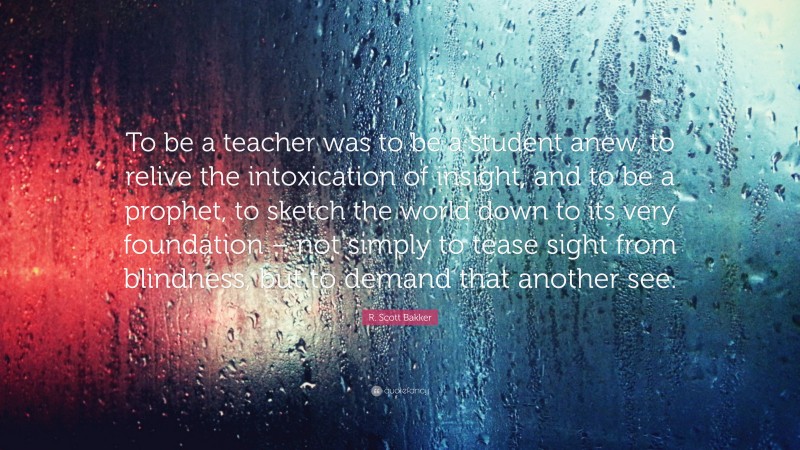 R. Scott Bakker Quote: “To be a teacher was to be a student anew, to relive the intoxication of insight, and to be a prophet, to sketch the world down to its very foundation – not simply to tease sight from blindness, but to demand that another see.”