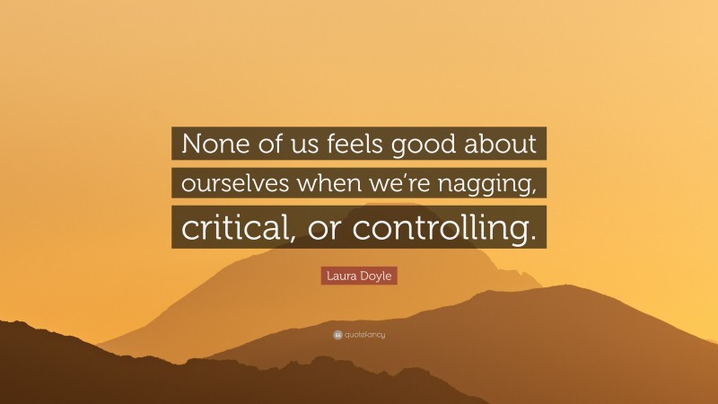 Laura Doyle Quote: “None of us feels good about ourselves when we’re nagging, critical, or controlling.”