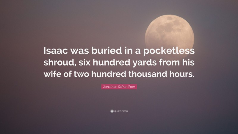 Jonathan Safran Foer Quote: “Isaac was buried in a pocketless shroud, six hundred yards from his wife of two hundred thousand hours.”