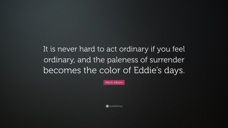 Mitch Albom Quote: “It is never hard to act ordinary if you feel ordinary, and the paleness of surrender becomes the color of Eddie’s days.”