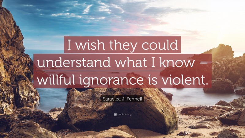 Saraciea J. Fennell Quote: “I wish they could understand what I know – willful ignorance is violent.”