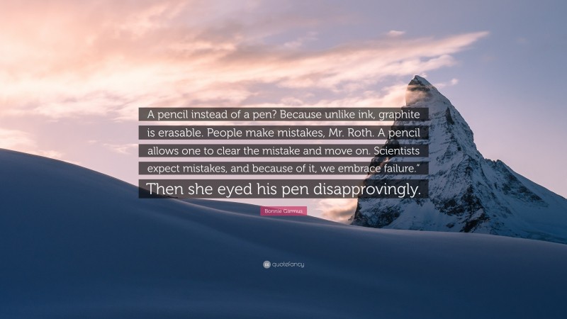 Bonnie Garmus Quote: “A pencil instead of a pen? Because unlike ink, graphite is erasable. People make mistakes, Mr. Roth. A pencil allows one to clear the mistake and move on. Scientists expect mistakes, and because of it, we embrace failure.” Then she eyed his pen disapprovingly.”