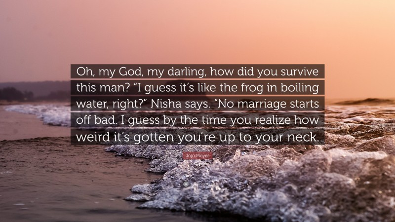 Jojo Moyes Quote: “Oh, my God, my darling, how did you survive this man? “I guess it’s like the frog in boiling water, right?” Nisha says. “No marriage starts off bad. I guess by the time you realize how weird it’s gotten you’re up to your neck.”