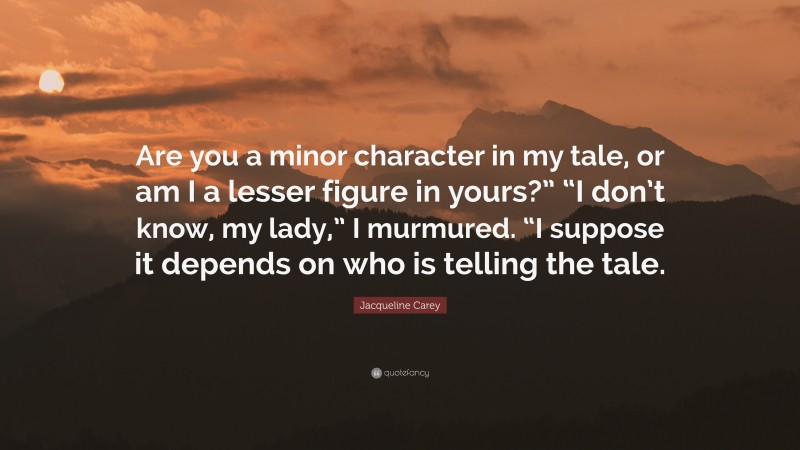 Jacqueline Carey Quote: “Are you a minor character in my tale, or am I a lesser figure in yours?” “I don’t know, my lady,” I murmured. “I suppose it depends on who is telling the tale.”