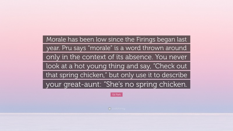 Ed Park Quote: “Morale has been low since the Firings began last year. Pru says “morale” is a word thrown around only in the context of its absence. You never look at a hot young thing and say, “Check out that spring chicken,” but only use it to describe your great-aunt: “She’s no spring chicken.”