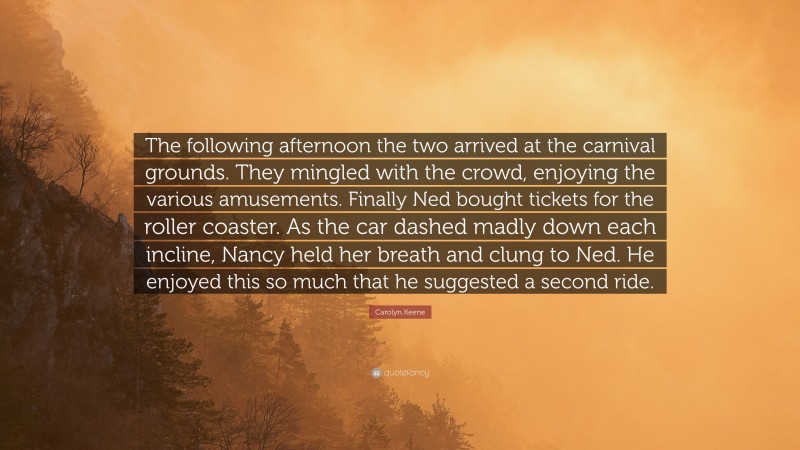 Carolyn Keene Quote: “The following afternoon the two arrived at the carnival grounds. They mingled with the crowd, enjoying the various amusements. Finally Ned bought tickets for the roller coaster. As the car dashed madly down each incline, Nancy held her breath and clung to Ned. He enjoyed this so much that he suggested a second ride.”