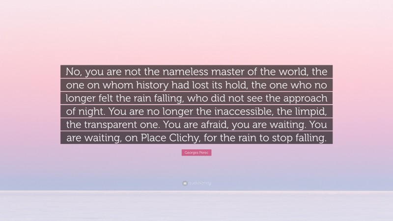 Georges Perec Quote: “No, you are not the nameless master of the world, the one on whom history had lost its hold, the one who no longer felt the rain falling, who did not see the approach of night. You are no longer the inaccessible, the limpid, the transparent one. You are afraid, you are waiting. You are waiting, on Place Clichy, for the rain to stop falling.”