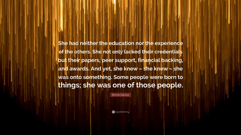 Bonnie Garmus Quote: “She had neither the education nor the experience of the others. She not only lacked their credentials but their papers, peer support, financial backing, and awards. And yet, she knew – she knew – she was onto something. Some people were born to things; she was one of those people.”