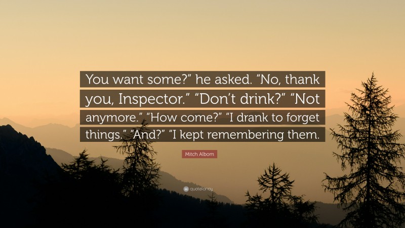 Mitch Albom Quote: “You want some?” he asked. “No, thank you, Inspector.” “Don’t drink?” “Not anymore.” “How come?” “I drank to forget things.” “And?” “I kept remembering them.”