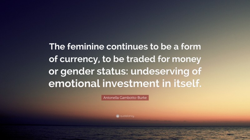 Antonella Gambotto-Burke Quote: “The feminine continues to be a form of currency, to be traded for money or gender status: undeserving of emotional investment in itself.”