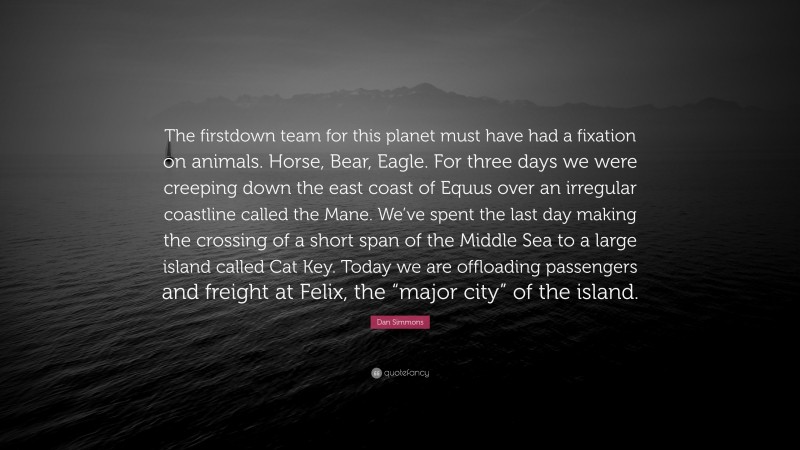 Dan Simmons Quote: “The firstdown team for this planet must have had a fixation on animals. Horse, Bear, Eagle. For three days we were creeping down the east coast of Equus over an irregular coastline called the Mane. We’ve spent the last day making the crossing of a short span of the Middle Sea to a large island called Cat Key. Today we are offloading passengers and freight at Felix, the “major city” of the island.”