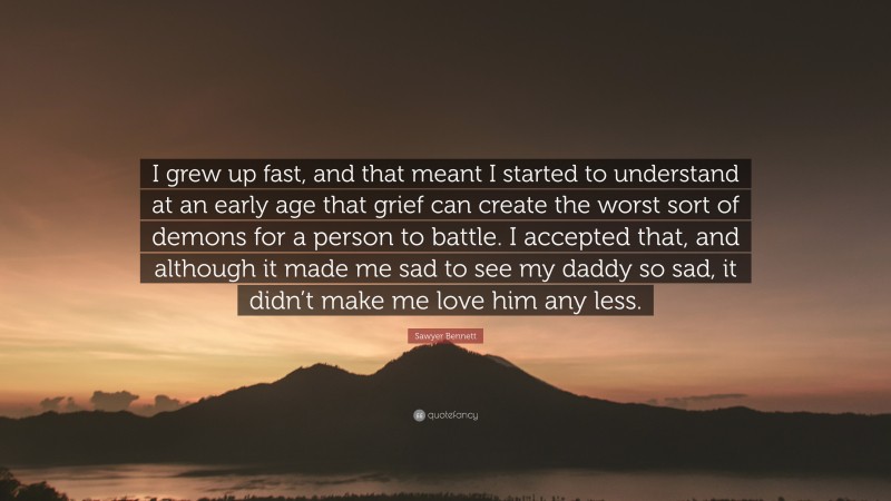 Sawyer Bennett Quote: “I grew up fast, and that meant I started to understand at an early age that grief can create the worst sort of demons for a person to battle. I accepted that, and although it made me sad to see my daddy so sad, it didn’t make me love him any less.”