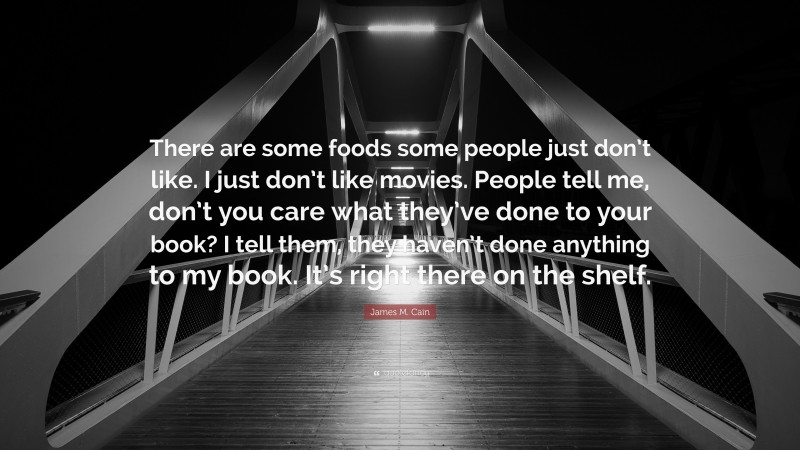 James M. Cain Quote: “There are some foods some people just don’t like. I just don’t like movies. People tell me, don’t you care what they’ve done to your book? I tell them, they haven’t done anything to my book. It’s right there on the shelf.”