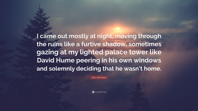 Dan Simmons Quote: “I came out mostly at night, moving through the ruins like a furtive shadow, sometimes gazing at my lighted palace tower like David Hume peering in his own windows and solemnly deciding that he wasn’t home.”