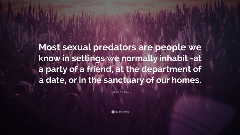 David M. Buss Quote: “Most sexual predators are people we know in settings we normally inhabit -at a party of a friend, at the department of a date, or in the sanctuary of our homes.”