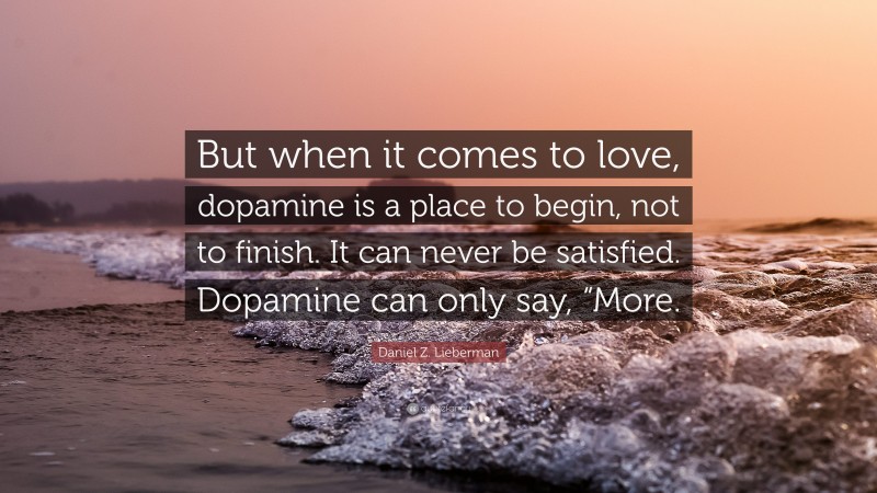 Daniel Z. Lieberman Quote: “But when it comes to love, dopamine is a place to begin, not to finish. It can never be satisfied. Dopamine can only say, “More.”