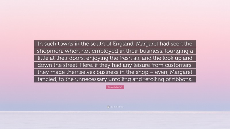 Elizabeth Gaskell Quote: “In such towns in the south of England, Margaret had seen the shopmen, when not employed in their business, lounging a little at their doors, enjoying the fresh air, and the look up and down the street. Here, if they had any leisure from customers, they made themselves business in the shop – even, Margaret fancied, to the unnecessary unrolling and rerolling of ribbons.”