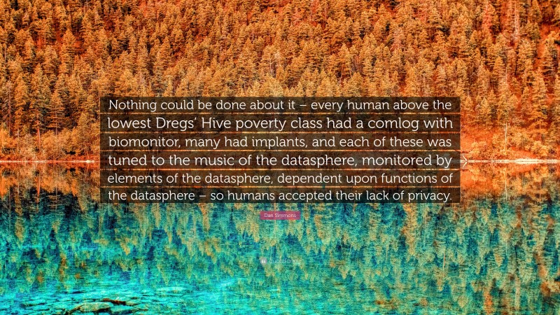 Dan Simmons Quote: “Nothing could be done about it – every human above the lowest Dregs’ Hive poverty class had a comlog with biomonitor, many had implants, and each of these was tuned to the music of the datasphere, monitored by elements of the datasphere, dependent upon functions of the datasphere – so humans accepted their lack of privacy.”