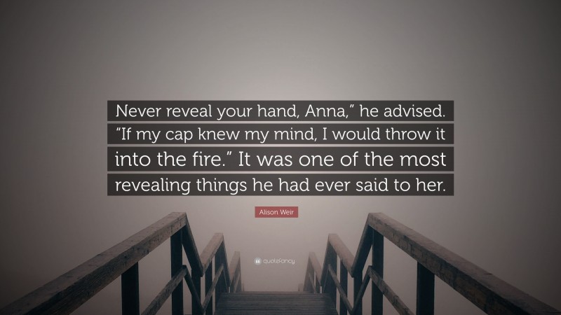 Alison Weir Quote: “Never reveal your hand, Anna,” he advised. “If my cap knew my mind, I would throw it into the fire.” It was one of the most revealing things he had ever said to her.”