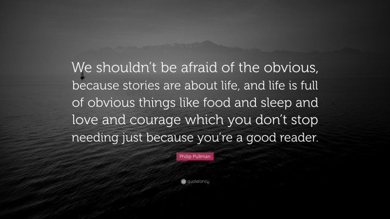 Philip Pullman Quote: “We shouldn’t be afraid of the obvious, because stories are about life, and life is full of obvious things like food and sleep and love and courage which you don’t stop needing just because you’re a good reader.”