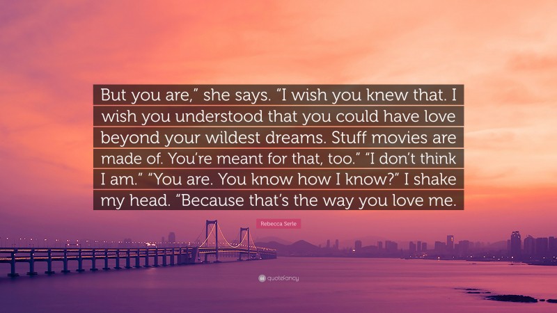 Rebecca Serle Quote: “But you are,” she says. “I wish you knew that. I wish you understood that you could have love beyond your wildest dreams. Stuff movies are made of. You’re meant for that, too.” “I don’t think I am.” “You are. You know how I know?” I shake my head. “Because that’s the way you love me.”