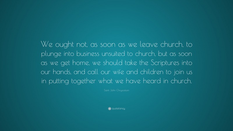 Saint John Chrysostom Quote: “We ought not, as soon as we leave church, to plunge into business unsuited to church, but as soon as we get home, we should take the Scriptures into our hands, and call our wife and children to join us in putting together what we have heard in church.”