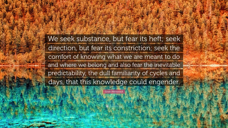 Sarah Menkedick Quote: “We seek substance, but fear its heft; seek direction, but fear its constriction; seek the comfort of knowing what we are meant to do and where we belong and also fear the inevitable predictability, the dull familiarity of cycles and days, that this knowledge could engender.”