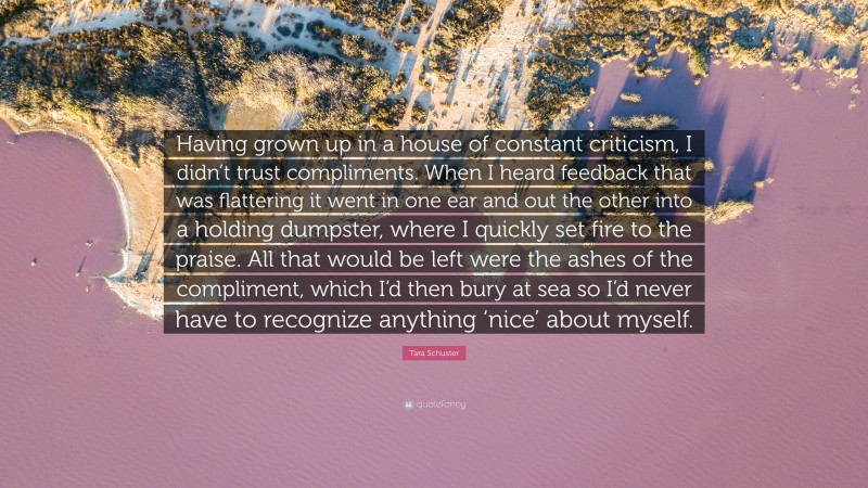 Tara Schuster Quote: “Having grown up in a house of constant criticism, I didn’t trust compliments. When I heard feedback that was flattering it went in one ear and out the other into a holding dumpster, where I quickly set fire to the praise. All that would be left were the ashes of the compliment, which I’d then bury at sea so I’d never have to recognize anything ‘nice’ about myself.”