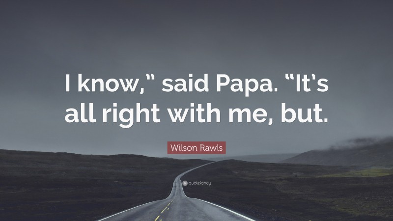 Wilson Rawls Quote: “I know,” said Papa. “It’s all right with me, but.”