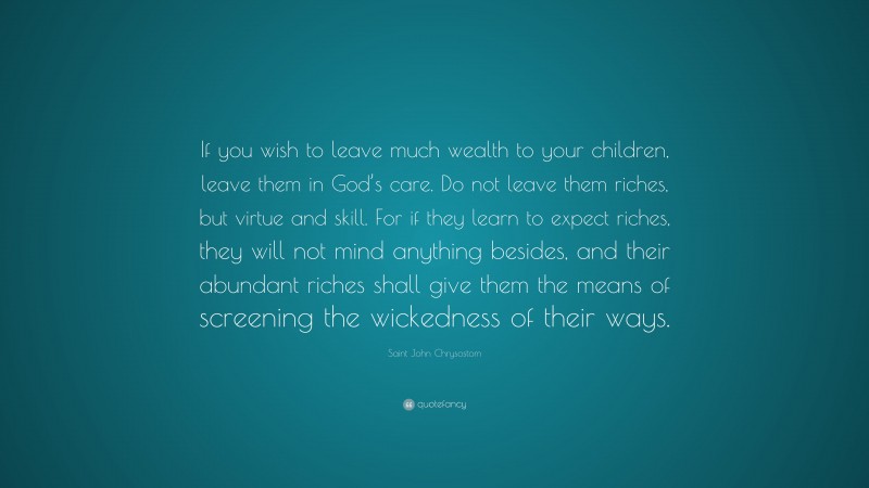 Saint John Chrysostom Quote: “If you wish to leave much wealth to your children, leave them in God’s care. Do not leave them riches, but virtue and skill. For if they learn to expect riches, they will not mind anything besides, and their abundant riches shall give them the means of screening the wickedness of their ways.”