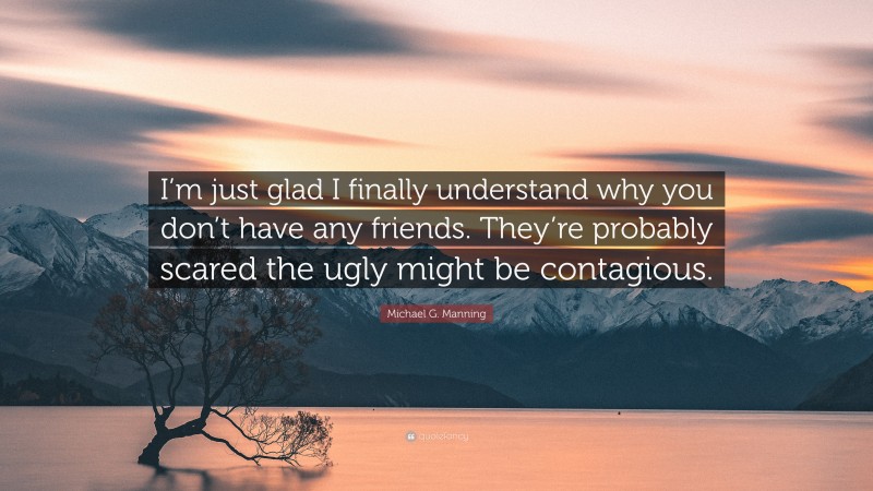 Michael G. Manning Quote: “I’m just glad I finally understand why you don’t have any friends. They’re probably scared the ugly might be contagious.”