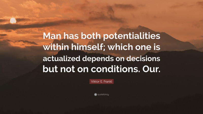 Viktor E. Frankl Quote: “Man has both potentialities within himself; which one is actualized depends on decisions but not on conditions. Our.”