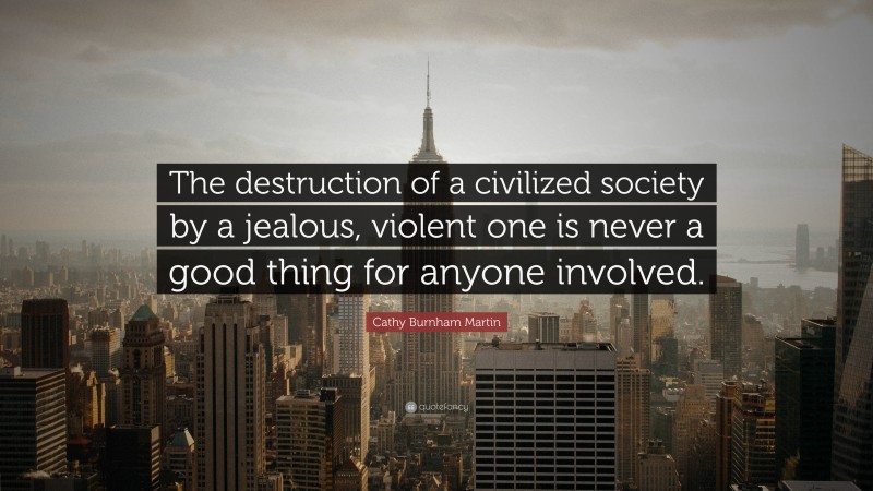 Cathy Burnham Martin Quote: “The destruction of a civilized society by a jealous, violent one is never a good thing for anyone involved.”