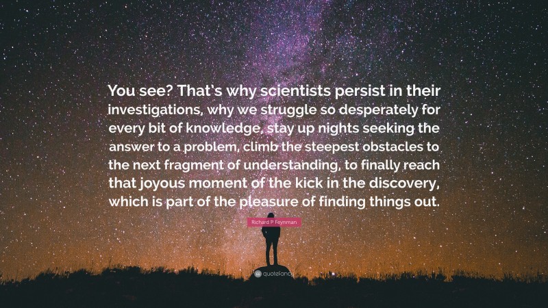 Richard P Feynman Quote: “You see? That’s why scientists persist in their investigations, why we struggle so desperately for every bit of knowledge, stay up nights seeking the answer to a problem, climb the steepest obstacles to the next fragment of understanding, to finally reach that joyous moment of the kick in the discovery, which is part of the pleasure of finding things out.”